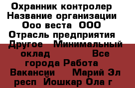 Охранник-контролер › Название организации ­ Ооо веста, ООО › Отрасль предприятия ­ Другое › Минимальный оклад ­ 50 000 - Все города Работа » Вакансии   . Марий Эл респ.,Йошкар-Ола г.